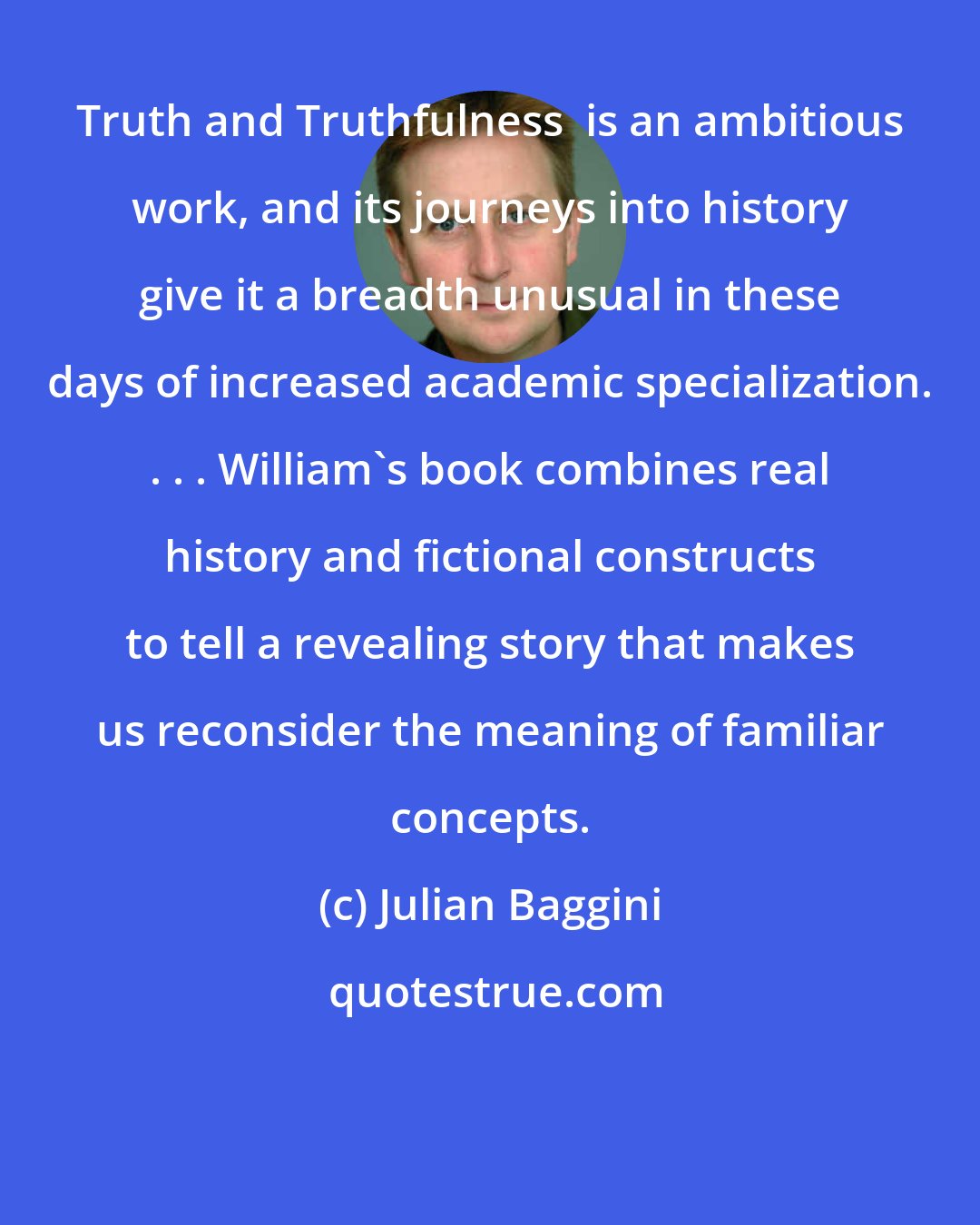 Julian Baggini: Truth and Truthfulness  is an ambitious work, and its journeys into history give it a breadth unusual in these days of increased academic specialization. . . . William's book combines real history and fictional constructs to tell a revealing story that makes us reconsider the meaning of familiar concepts.