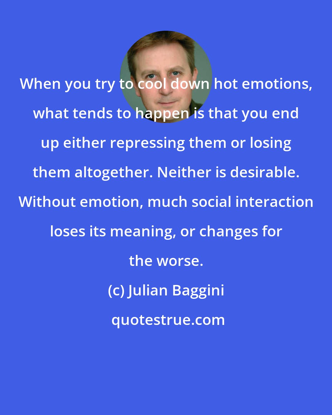 Julian Baggini: When you try to cool down hot emotions, what tends to happen is that you end up either repressing them or losing them altogether. Neither is desirable. Without emotion, much social interaction loses its meaning, or changes for the worse.