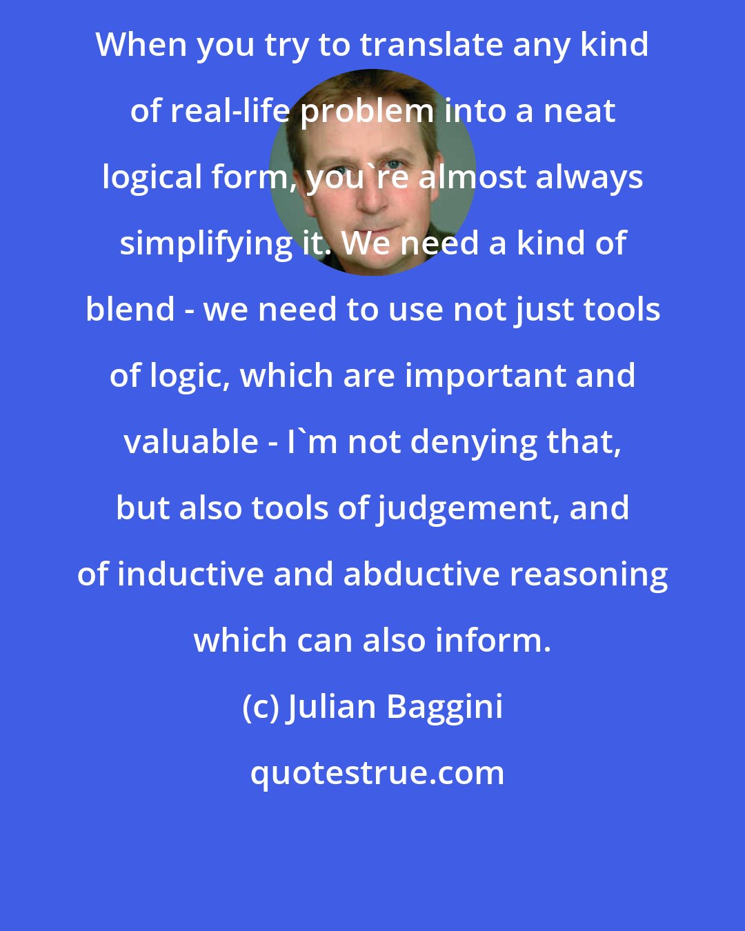 Julian Baggini: When you try to translate any kind of real-life problem into a neat logical form, you're almost always simplifying it. We need a kind of blend - we need to use not just tools of logic, which are important and valuable - I'm not denying that, but also tools of judgement, and of inductive and abductive reasoning which can also inform.