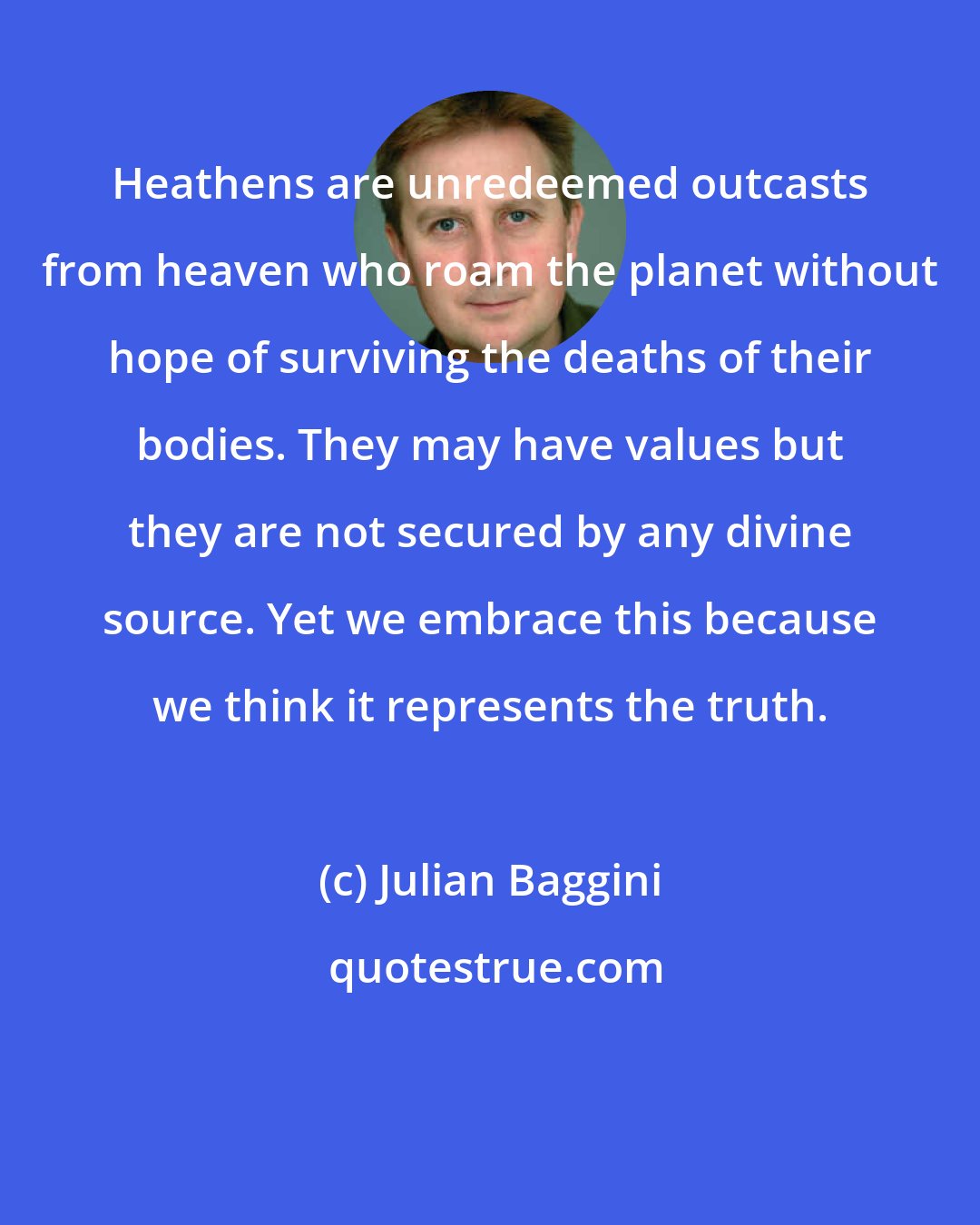 Julian Baggini: Heathens are unredeemed outcasts from heaven who roam the planet without hope of surviving the deaths of their bodies. They may have values but they are not secured by any divine source. Yet we embrace this because we think it represents the truth.