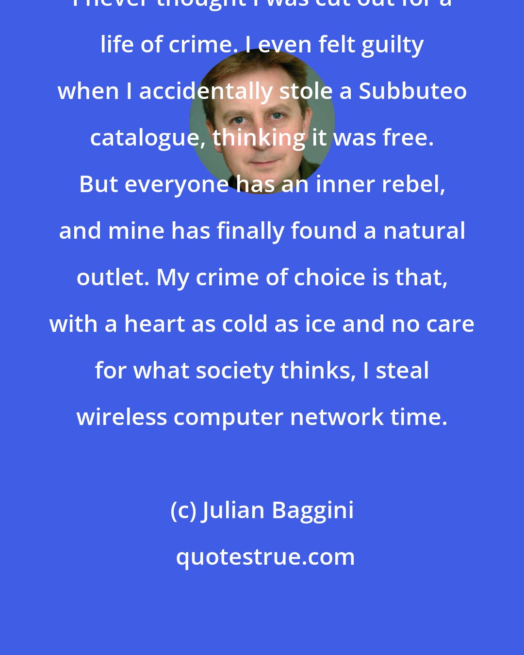 Julian Baggini: I never thought I was cut out for a life of crime. I even felt guilty when I accidentally stole a Subbuteo catalogue, thinking it was free. But everyone has an inner rebel, and mine has finally found a natural outlet. My crime of choice is that, with a heart as cold as ice and no care for what society thinks, I steal wireless computer network time.