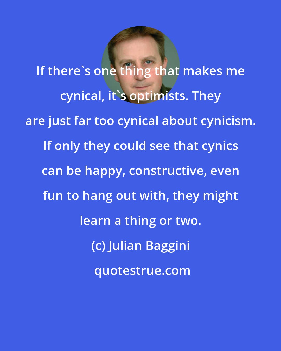 Julian Baggini: If there's one thing that makes me cynical, it's optimists. They are just far too cynical about cynicism. If only they could see that cynics can be happy, constructive, even fun to hang out with, they might learn a thing or two.