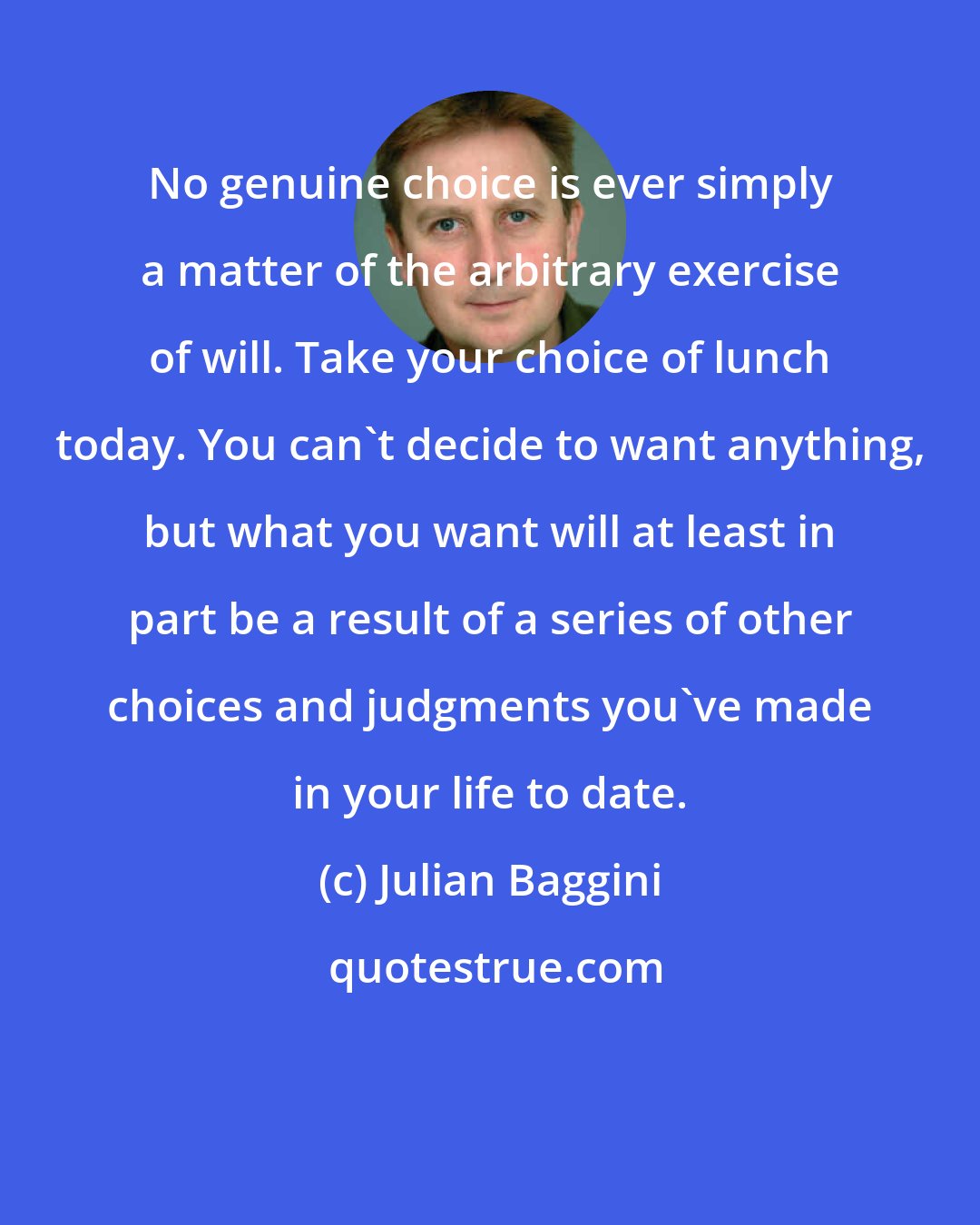 Julian Baggini: No genuine choice is ever simply a matter of the arbitrary exercise of will. Take your choice of lunch today. You can't decide to want anything, but what you want will at least in part be a result of a series of other choices and judgments you've made in your life to date.