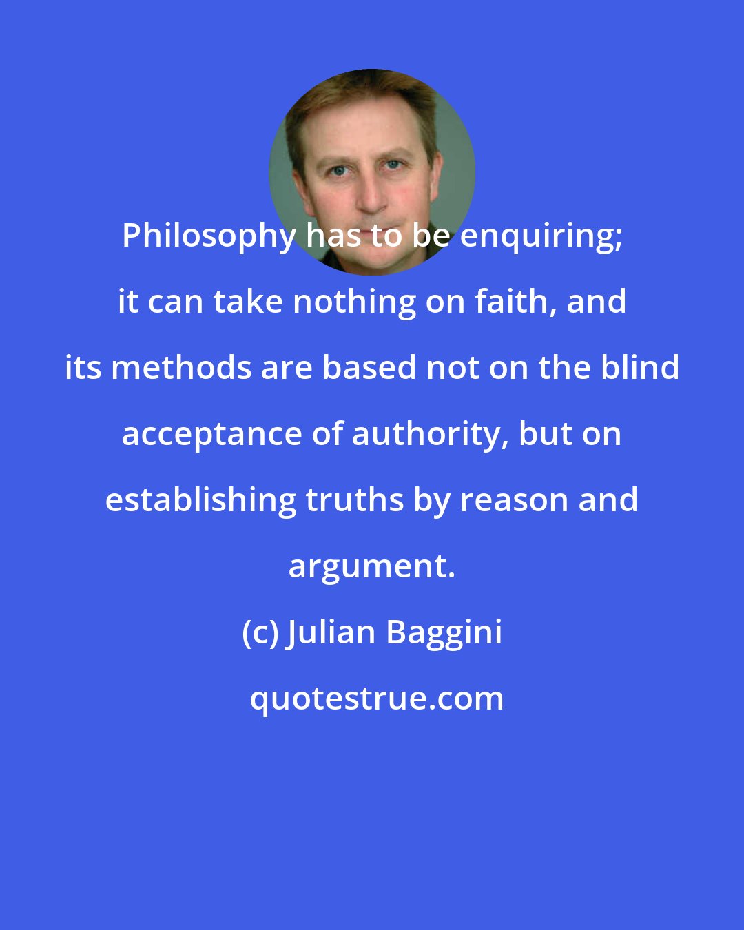 Julian Baggini: Philosophy has to be enquiring; it can take nothing on faith, and its methods are based not on the blind acceptance of authority, but on establishing truths by reason and argument.