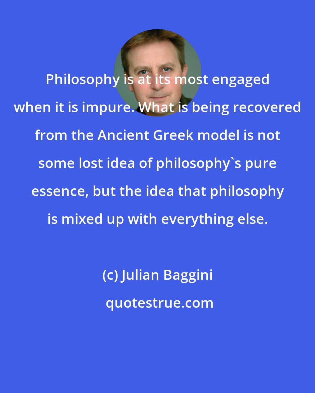 Julian Baggini: Philosophy is at its most engaged when it is impure. What is being recovered from the Ancient Greek model is not some lost idea of philosophy's pure essence, but the idea that philosophy is mixed up with everything else.