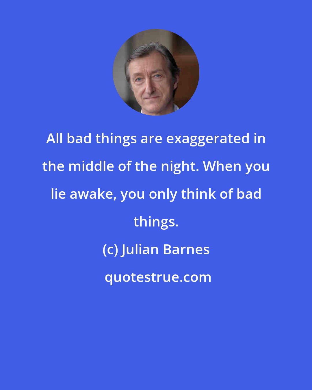 Julian Barnes: All bad things are exaggerated in the middle of the night. When you lie awake, you only think of bad things.