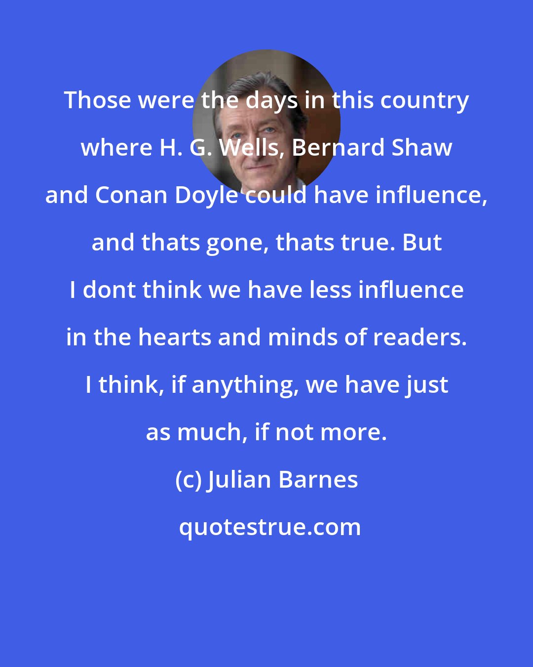 Julian Barnes: Those were the days in this country where H. G. Wells, Bernard Shaw and Conan Doyle could have influence, and thats gone, thats true. But I dont think we have less influence in the hearts and minds of readers. I think, if anything, we have just as much, if not more.
