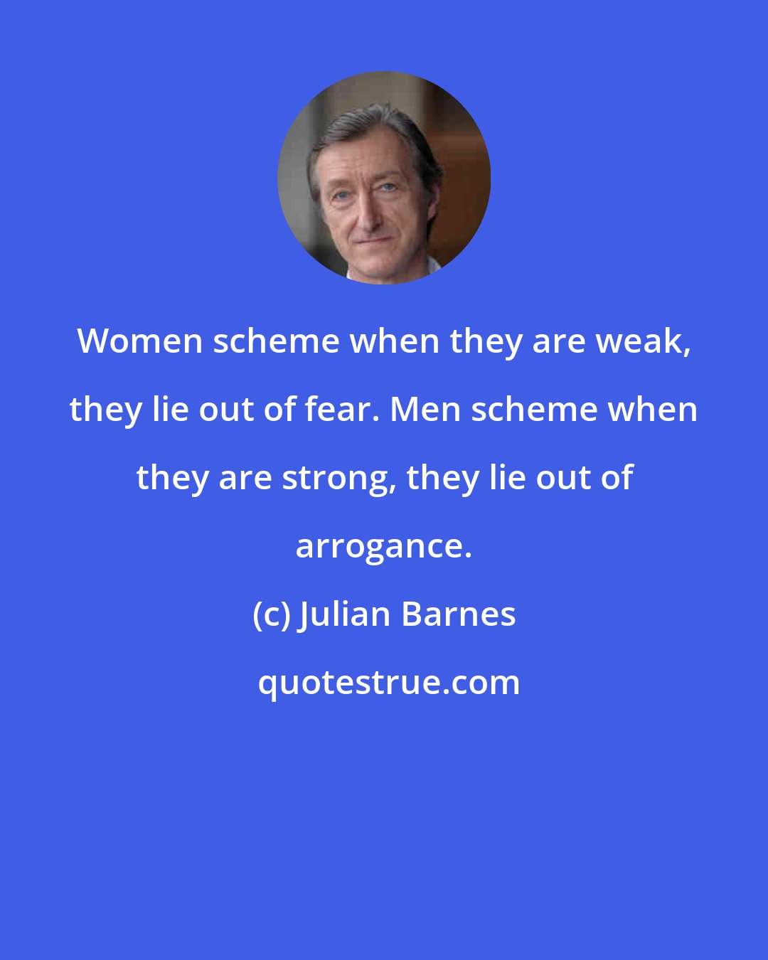 Julian Barnes: Women scheme when they are weak, they lie out of fear. Men scheme when they are strong, they lie out of arrogance.