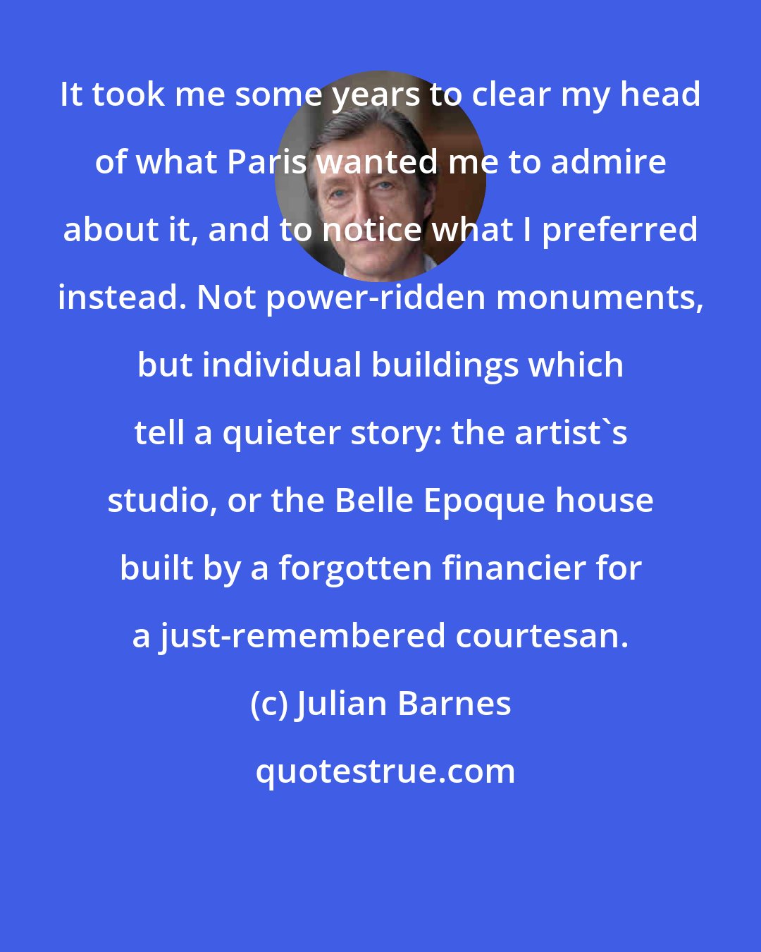 Julian Barnes: It took me some years to clear my head of what Paris wanted me to admire about it, and to notice what I preferred instead. Not power-ridden monuments, but individual buildings which tell a quieter story: the artist's studio, or the Belle Epoque house built by a forgotten financier for a just-remembered courtesan.