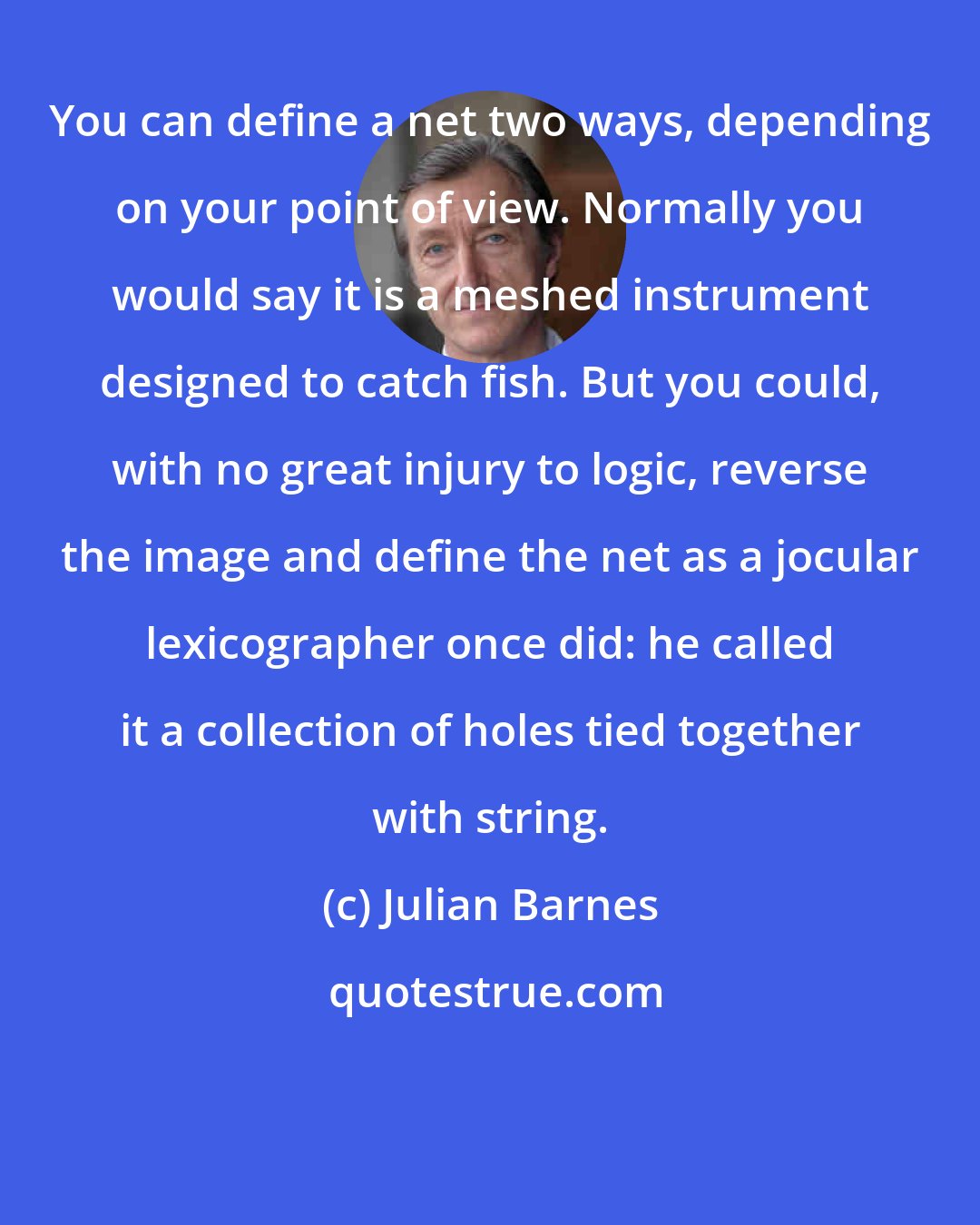 Julian Barnes: You can define a net two ways, depending on your point of view. Normally you would say it is a meshed instrument designed to catch fish. But you could, with no great injury to logic, reverse the image and define the net as a jocular lexicographer once did: he called it a collection of holes tied together with string.