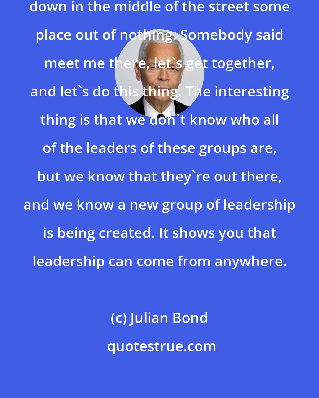 Julian Bond: People don't just show up and lie down in the middle of the street some place out of nothing. Somebody said meet me there, let's get together, and let's do this thing. The interesting thing is that we don't know who all of the leaders of these groups are, but we know that they're out there, and we know a new group of leadership is being created. It shows you that leadership can come from anywhere.
