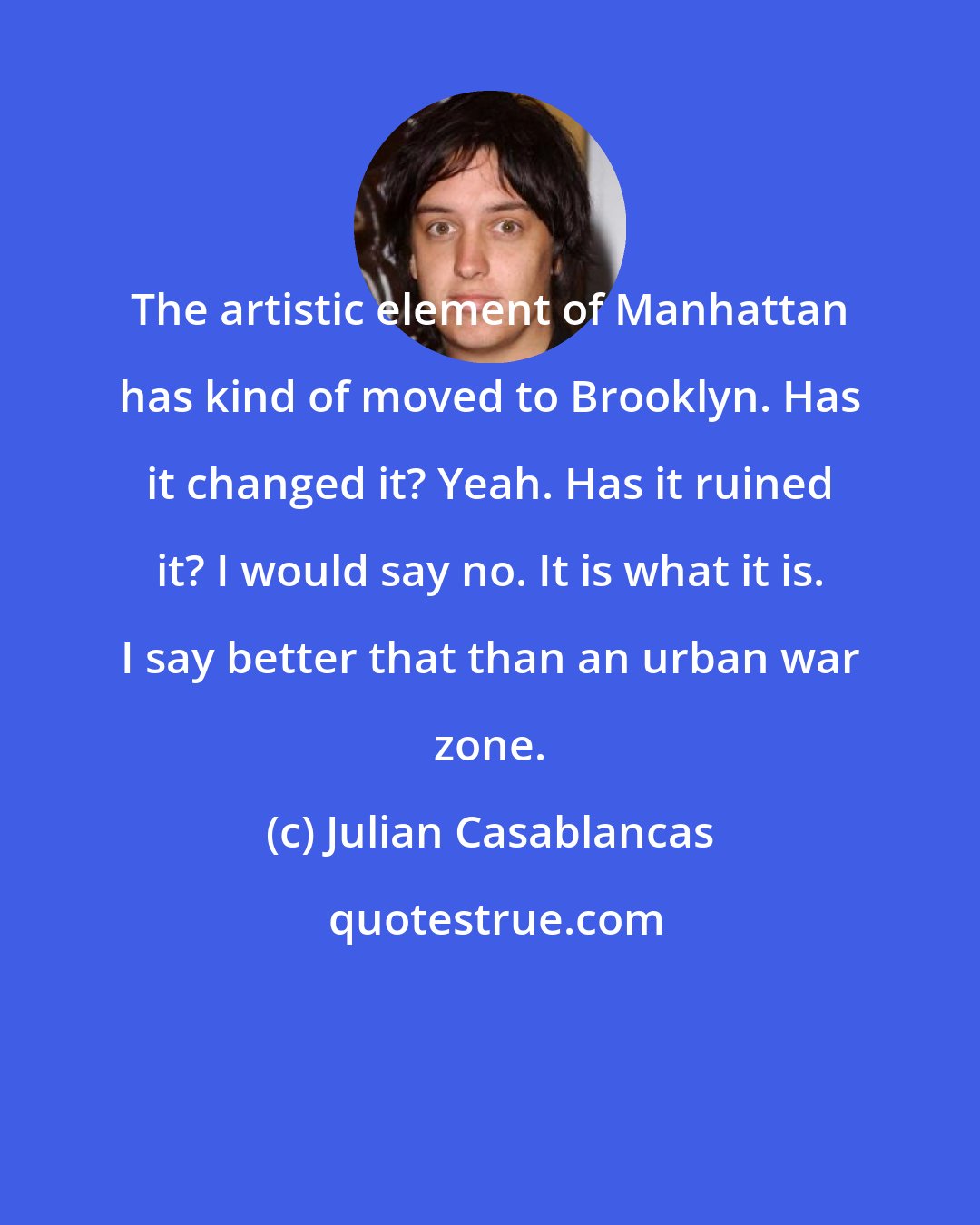 Julian Casablancas: The artistic element of Manhattan has kind of moved to Brooklyn. Has it changed it? Yeah. Has it ruined it? I would say no. It is what it is. I say better that than an urban war zone.