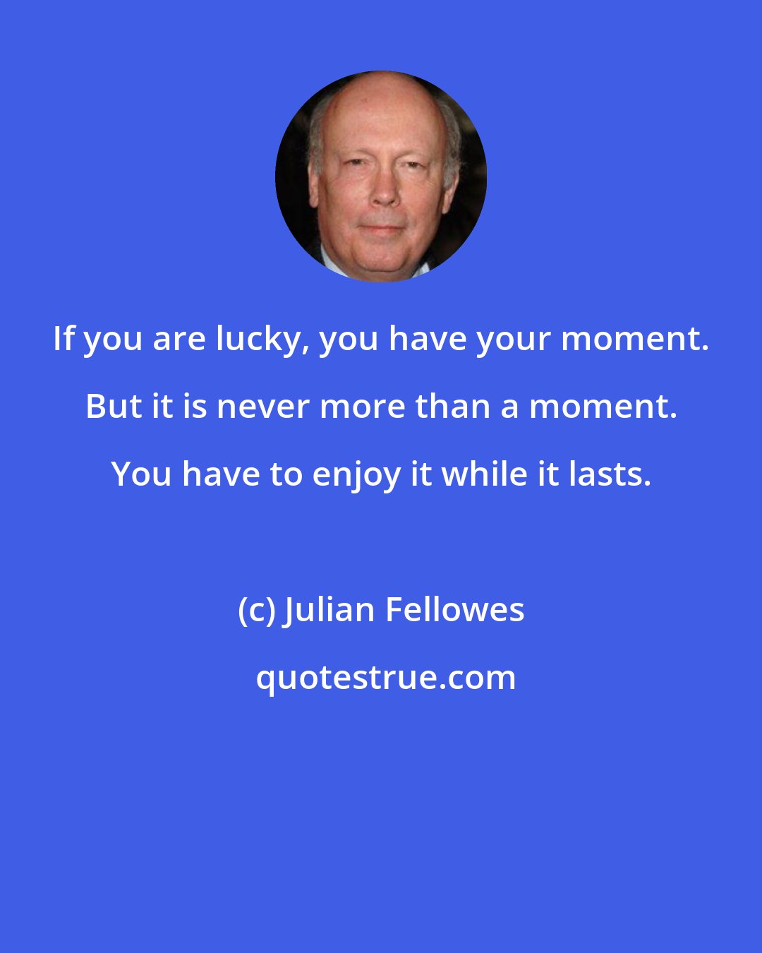Julian Fellowes: If you are lucky, you have your moment. But it is never more than a moment. You have to enjoy it while it lasts.