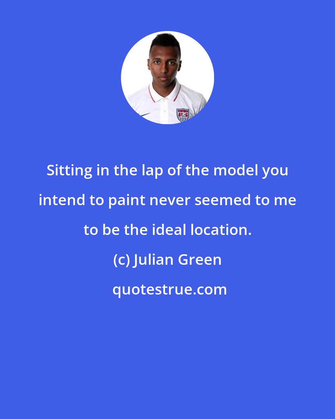 Julian Green: Sitting in the lap of the model you intend to paint never seemed to me to be the ideal location.