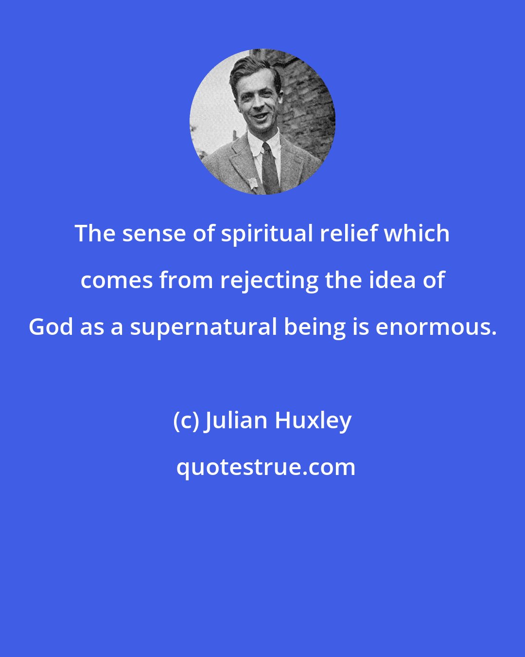 Julian Huxley: The sense of spiritual relief which comes from rejecting the idea of God as a supernatural being is enormous.