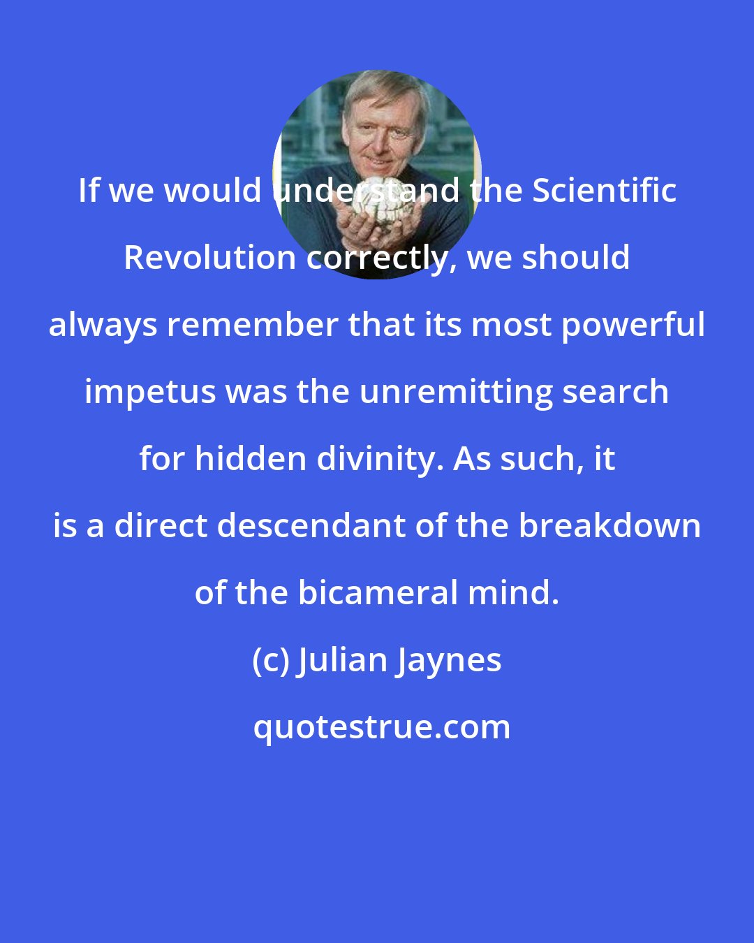Julian Jaynes: If we would understand the Scientific Revolution correctly, we should always remember that its most powerful impetus was the unremitting search for hidden divinity. As such, it is a direct descendant of the breakdown of the bicameral mind.