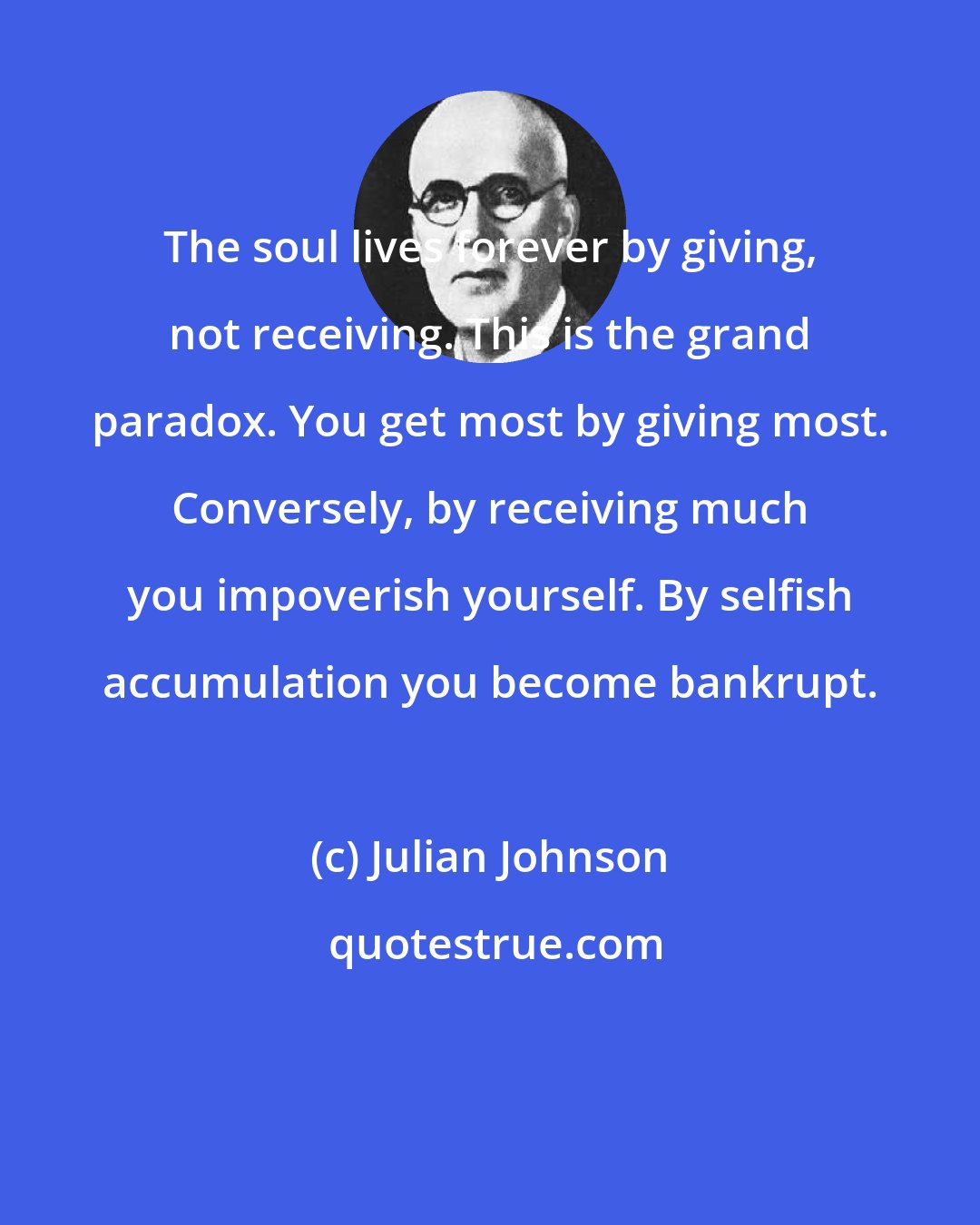 Julian Johnson: The soul lives forever by giving, not receiving. This is the grand paradox. You get most by giving most. Conversely, by receiving much you impoverish yourself. By selfish accumulation you become bankrupt.