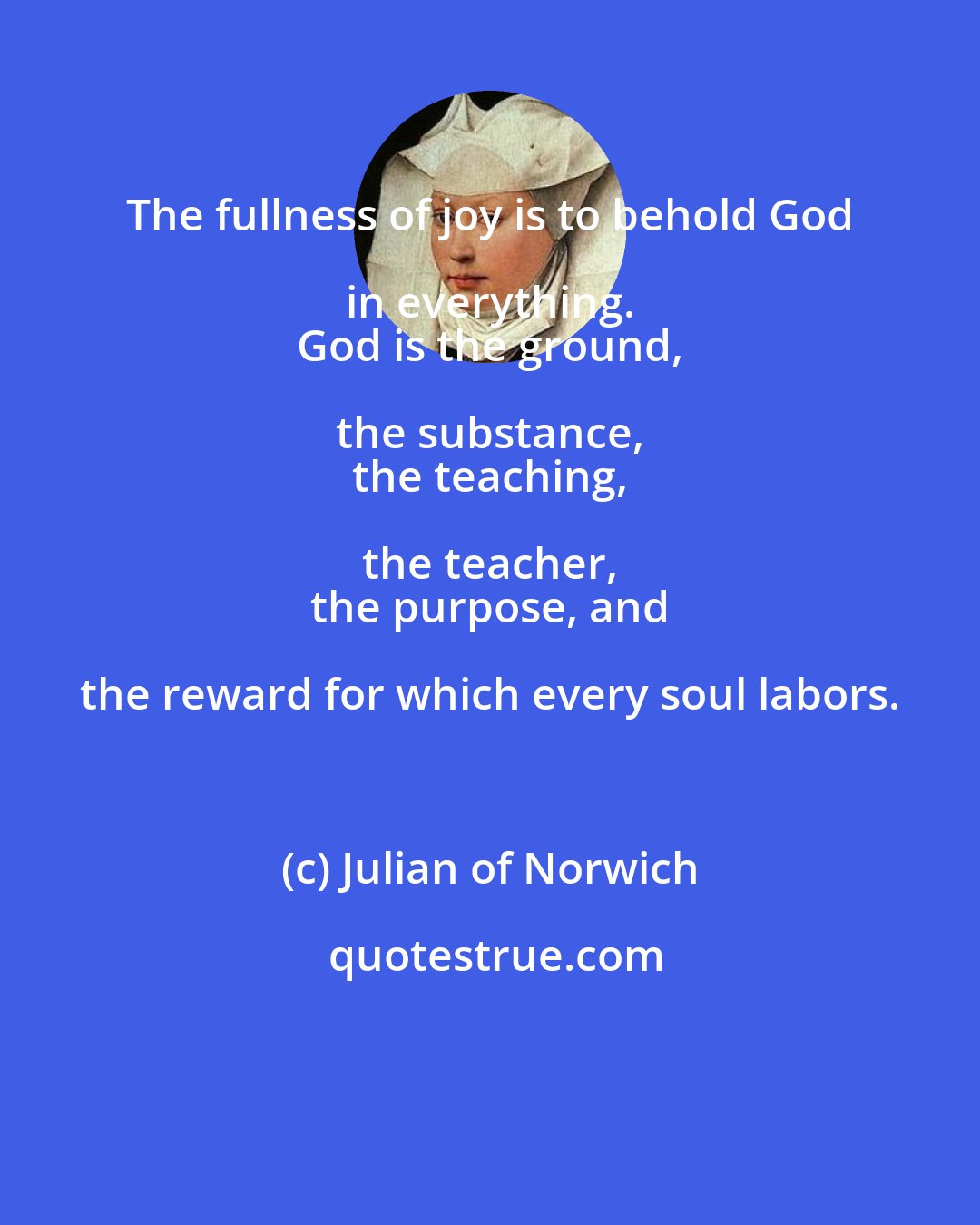 Julian of Norwich: The fullness of joy is to behold God in everything. 
 God is the ground, the substance, 
 the teaching, the teacher, 
 the purpose, and the reward for which every soul labors.