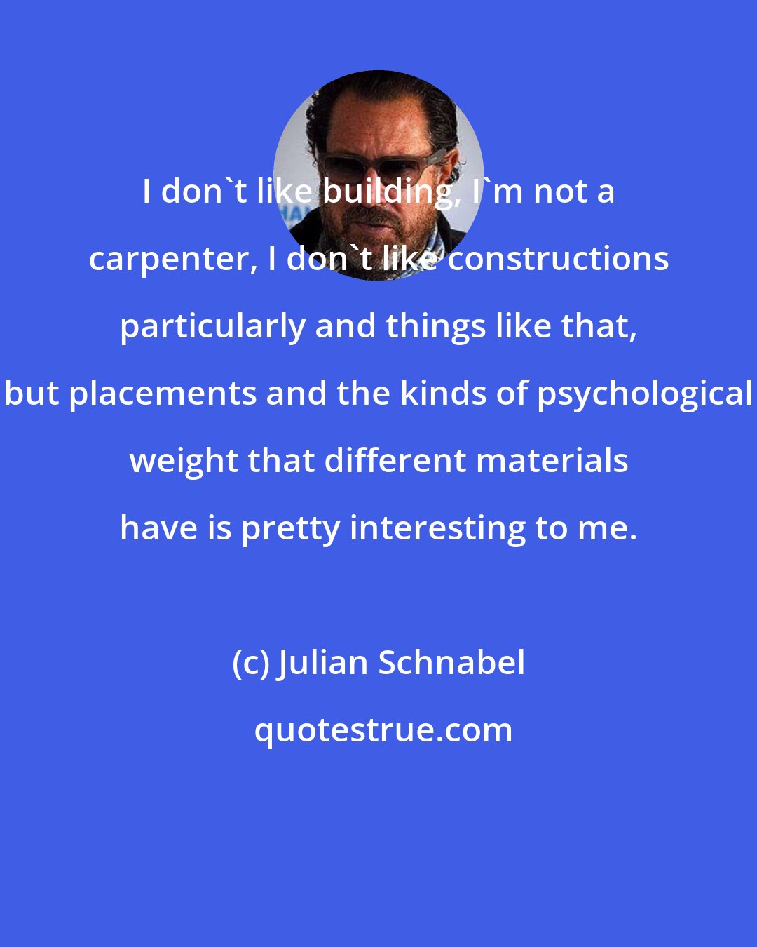 Julian Schnabel: I don't like building, I'm not a carpenter, I don't like constructions particularly and things like that, but placements and the kinds of psychological weight that different materials have is pretty interesting to me.