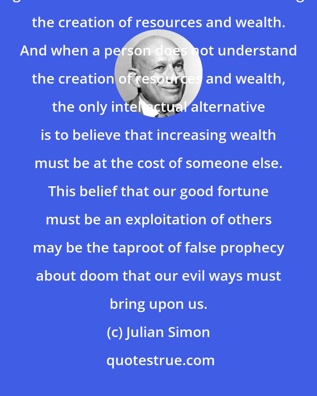 Julian Simon: Not understanding the process of a spontaneously-ordered economy goes hand-in-hand with not understanding the creation of resources and wealth. And when a person does not understand the creation of resources and wealth, the only intellectual alternative is to believe that increasing wealth must be at the cost of someone else. This belief that our good fortune must be an exploitation of others may be the taproot of false prophecy about doom that our evil ways must bring upon us.
