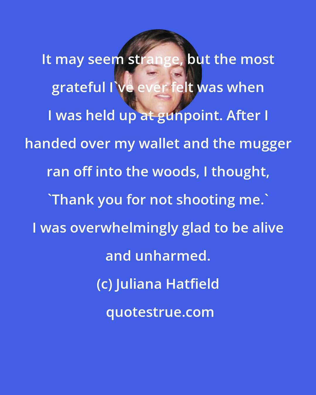 Juliana Hatfield: It may seem strange, but the most grateful I've ever felt was when I was held up at gunpoint. After I handed over my wallet and the mugger ran off into the woods, I thought, 'Thank you for not shooting me.' I was overwhelmingly glad to be alive and unharmed.