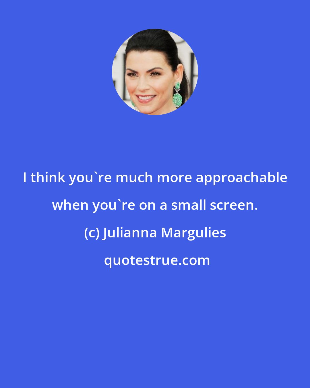 Julianna Margulies: I think you're much more approachable when you're on a small screen.
