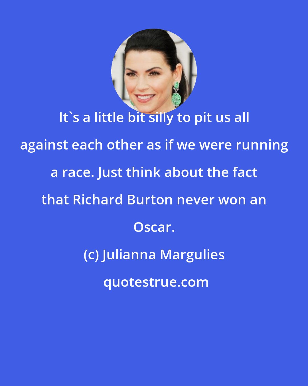 Julianna Margulies: It's a little bit silly to pit us all against each other as if we were running a race. Just think about the fact that Richard Burton never won an Oscar.
