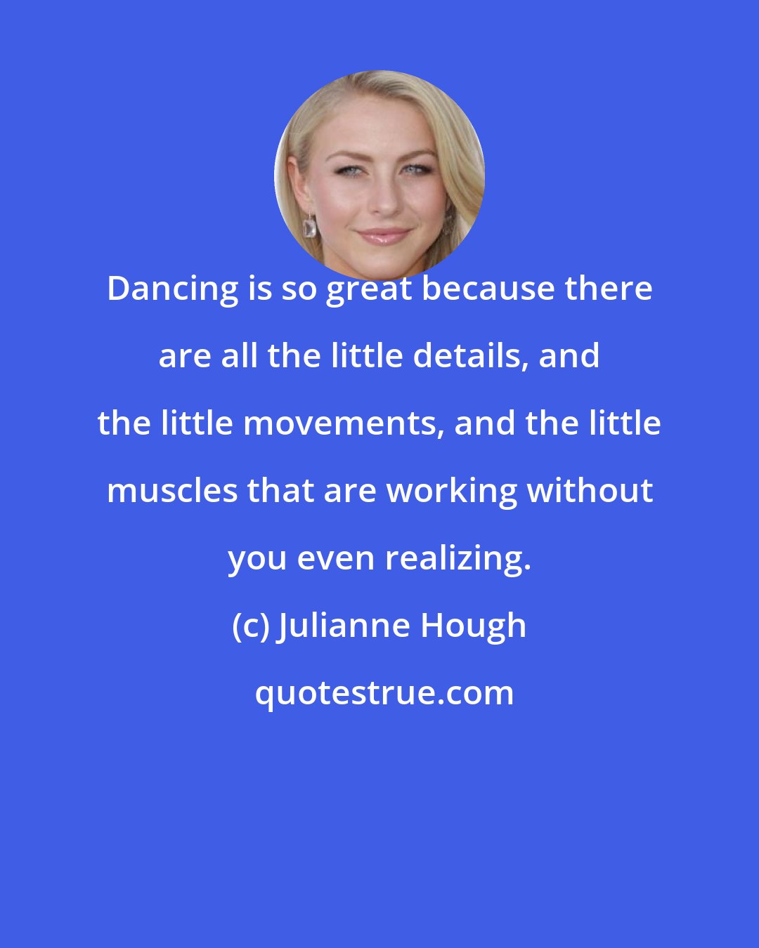 Julianne Hough: Dancing is so great because there are all the little details, and the little movements, and the little muscles that are working without you even realizing.