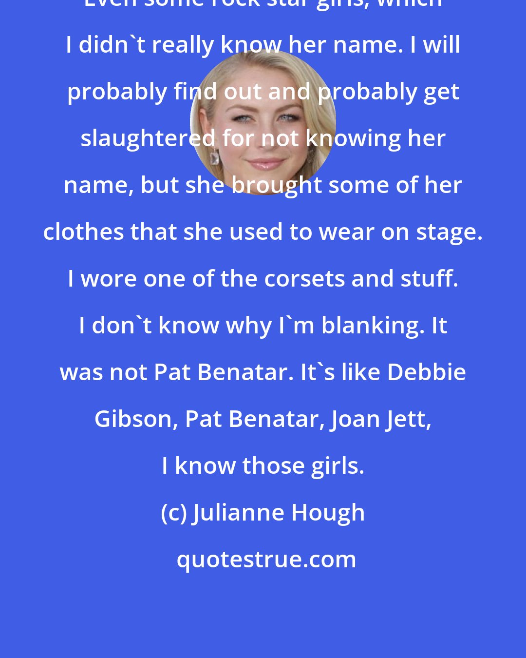 Julianne Hough: Even some rock star girls, which I didn't really know her name. I will probably find out and probably get slaughtered for not knowing her name, but she brought some of her clothes that she used to wear on stage. I wore one of the corsets and stuff. I don't know why I'm blanking. It was not Pat Benatar. It's like Debbie Gibson, Pat Benatar, Joan Jett, I know those girls.