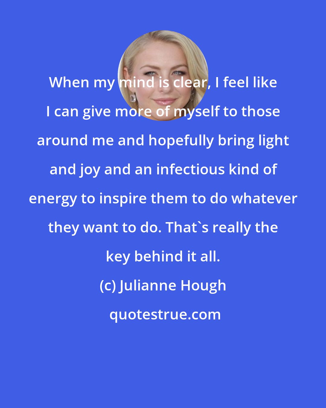 Julianne Hough: When my mind is clear, I feel like I can give more of myself to those around me and hopefully bring light and joy and an infectious kind of energy to inspire them to do whatever they want to do. That's really the key behind it all.