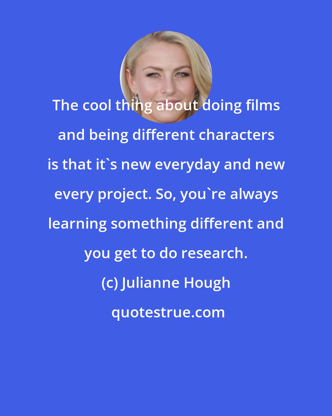 Julianne Hough: The cool thing about doing films and being different characters is that it's new everyday and new every project. So, you're always learning something different and you get to do research.