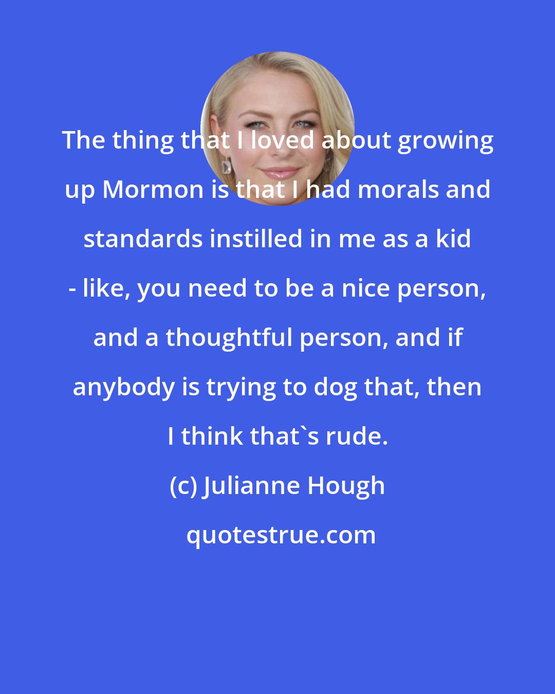 Julianne Hough: The thing that I loved about growing up Mormon is that I had morals and standards instilled in me as a kid - like, you need to be a nice person, and a thoughtful person, and if anybody is trying to dog that, then I think that's rude.