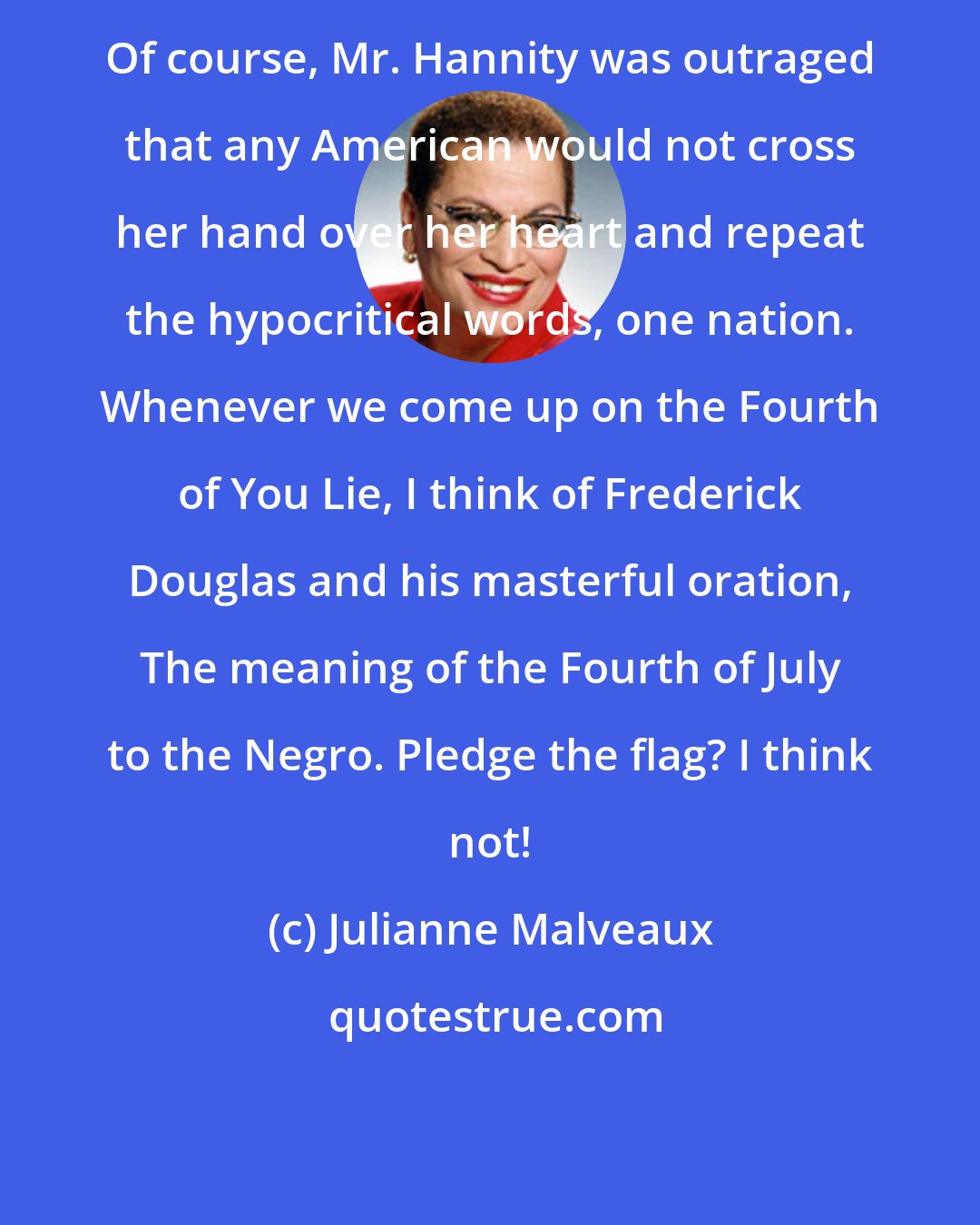 Julianne Malveaux: Of course, Mr. Hannity was outraged that any American would not cross her hand over her heart and repeat the hypocritical words, one nation. Whenever we come up on the Fourth of You Lie, I think of Frederick Douglas and his masterful oration, The meaning of the Fourth of July to the Negro. Pledge the flag? I think not!