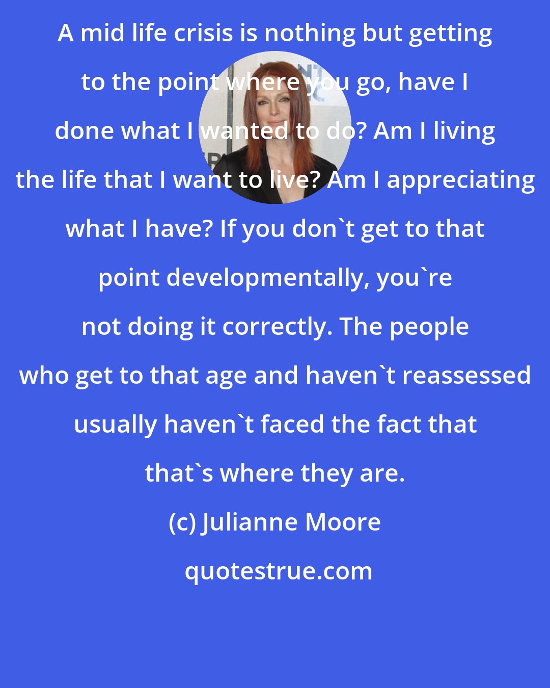 Julianne Moore: A mid life crisis is nothing but getting to the point where you go, have I done what I wanted to do? Am I living the life that I want to live? Am I appreciating what I have? If you don't get to that point developmentally, you're not doing it correctly. The people who get to that age and haven't reassessed usually haven't faced the fact that that's where they are.