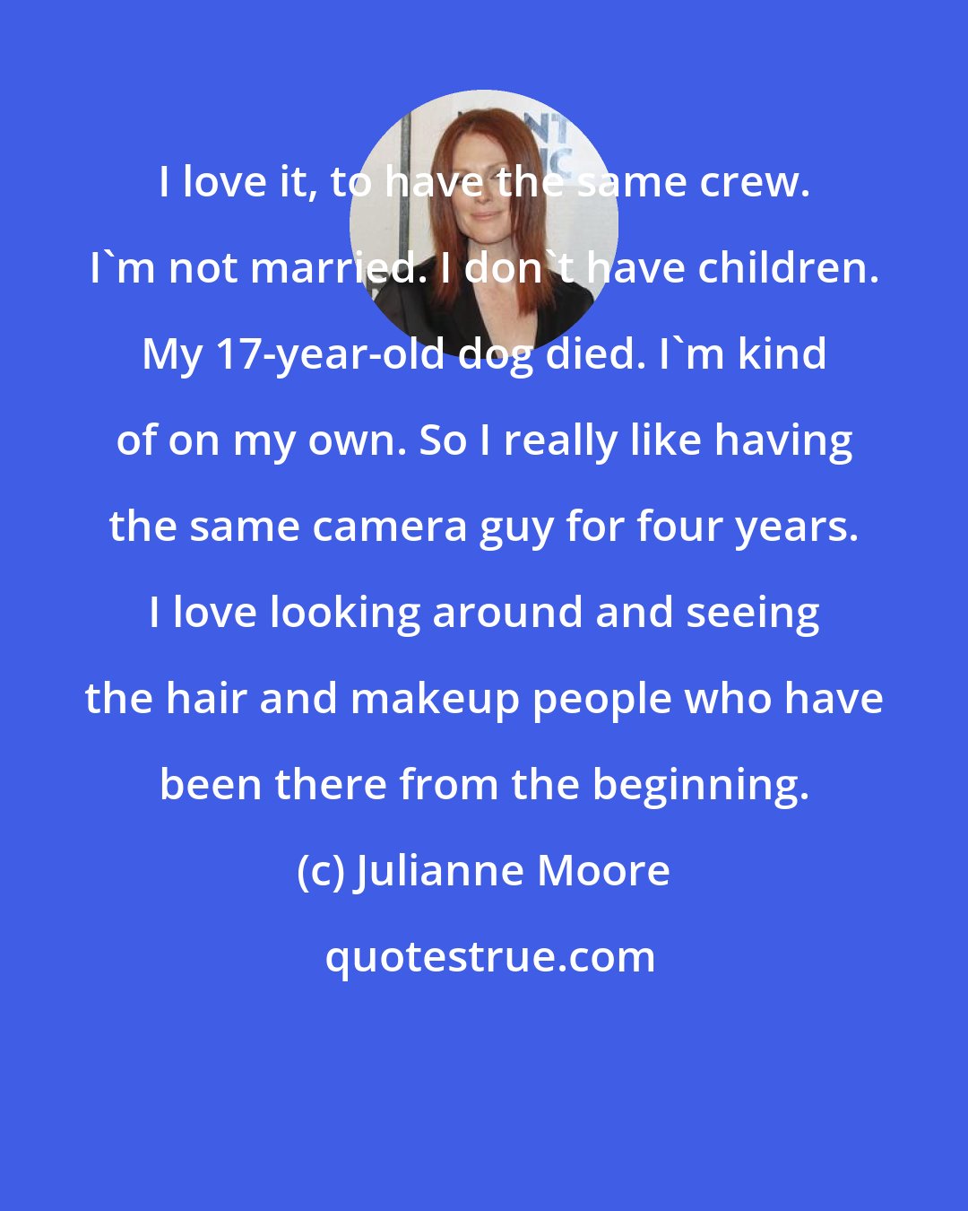 Julianne Moore: I love it, to have the same crew. I'm not married. I don't have children. My 17-year-old dog died. I'm kind of on my own. So I really like having the same camera guy for four years. I love looking around and seeing the hair and makeup people who have been there from the beginning.