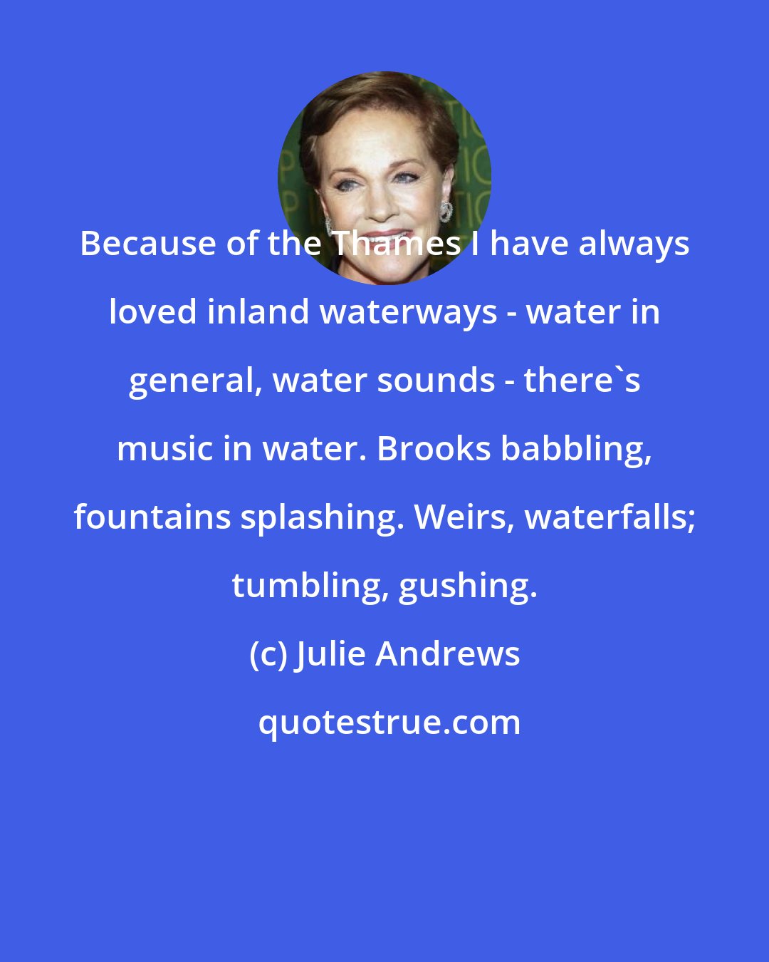 Julie Andrews: Because of the Thames I have always loved inland waterways - water in general, water sounds - there's music in water. Brooks babbling, fountains splashing. Weirs, waterfalls; tumbling, gushing.
