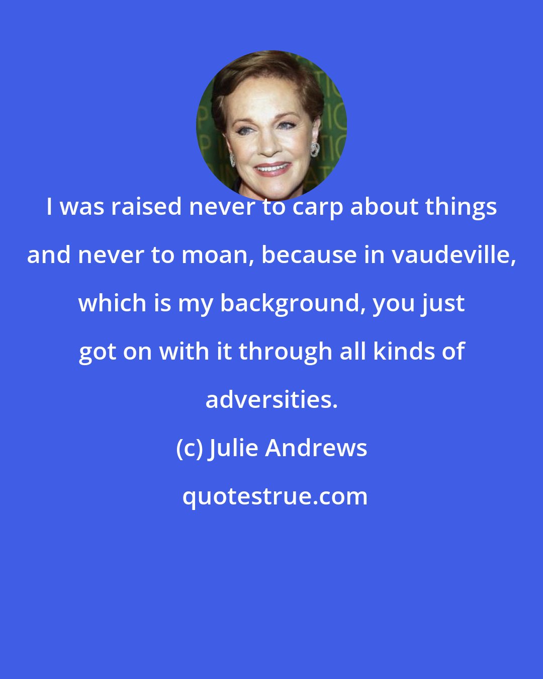 Julie Andrews: I was raised never to carp about things and never to moan, because in vaudeville, which is my background, you just got on with it through all kinds of adversities.