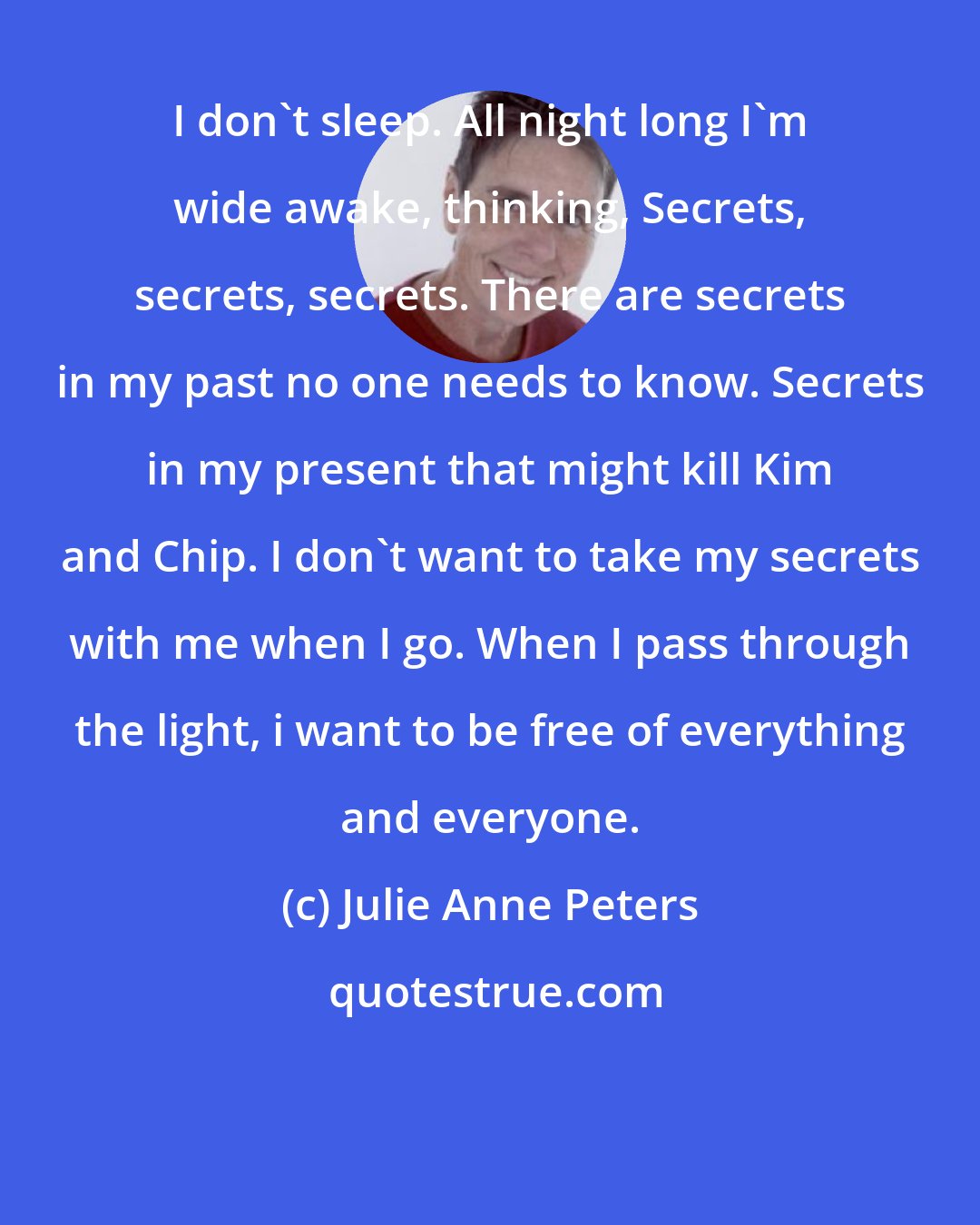 Julie Anne Peters: I don't sleep. All night long I'm wide awake, thinking, Secrets, secrets, secrets. There are secrets in my past no one needs to know. Secrets in my present that might kill Kim and Chip. I don't want to take my secrets with me when I go. When I pass through the light, i want to be free of everything and everyone.