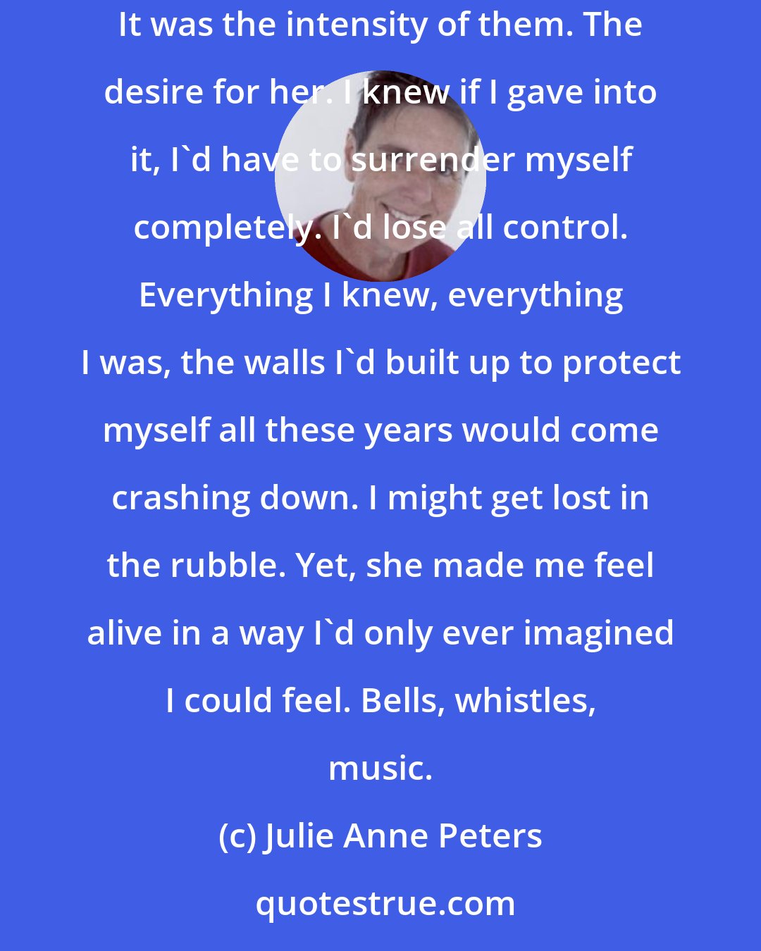 Julie Anne Peters: What was I afraid of, exactly? What other people would think? I guess, a little. But that wasn't what was stopping me from acting on my feelings. It was the intensity of them. The desire for her. I knew if I gave into it, I'd have to surrender myself completely. I'd lose all control. Everything I knew, everything I was, the walls I'd built up to protect myself all these years would come crashing down. I might get lost in the rubble. Yet, she made me feel alive in a way I'd only ever imagined I could feel. Bells, whistles, music.