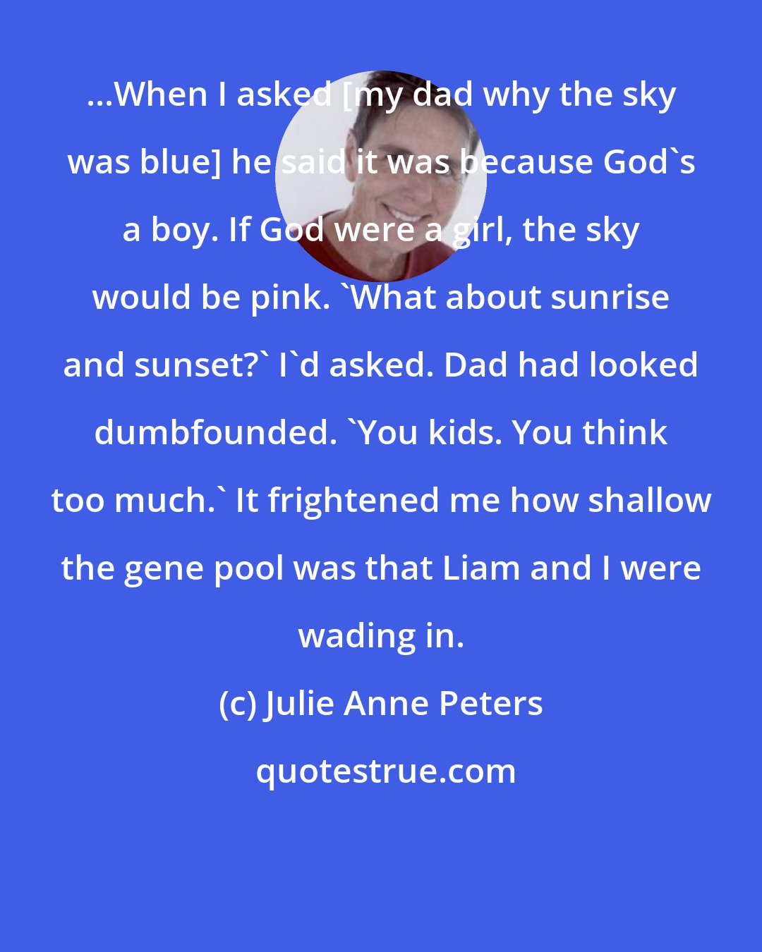 Julie Anne Peters: ...When I asked [my dad why the sky was blue] he said it was because God's a boy. If God were a girl, the sky would be pink. 'What about sunrise and sunset?' I'd asked. Dad had looked dumbfounded. 'You kids. You think too much.' It frightened me how shallow the gene pool was that Liam and I were wading in.