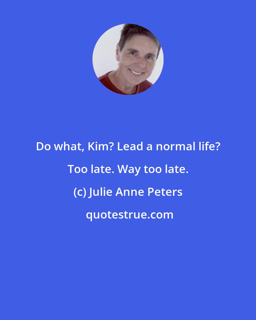 Julie Anne Peters: Do what, Kim? Lead a normal life? Too late. Way too late.