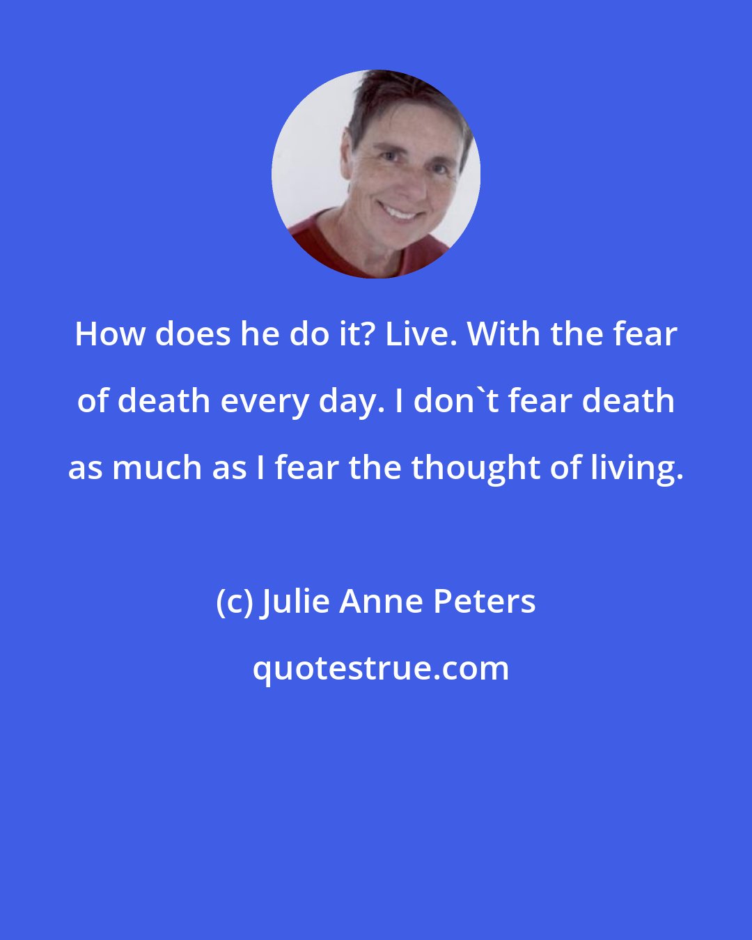 Julie Anne Peters: How does he do it? Live. With the fear of death every day. I don't fear death as much as I fear the thought of living.