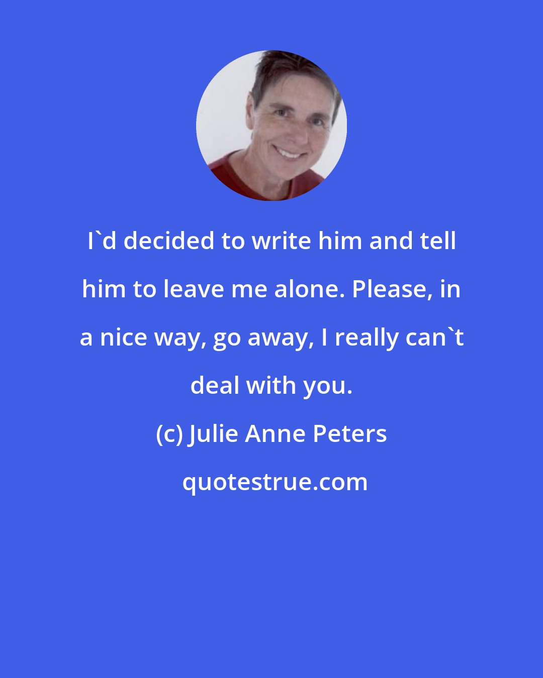 Julie Anne Peters: I'd decided to write him and tell him to leave me alone. Please, in a nice way, go away, I really can't deal with you.