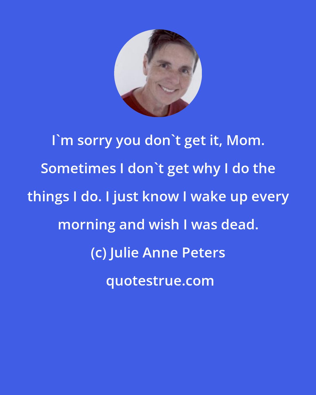 Julie Anne Peters: I'm sorry you don't get it, Mom. Sometimes I don't get why I do the things I do. I just know I wake up every morning and wish I was dead.