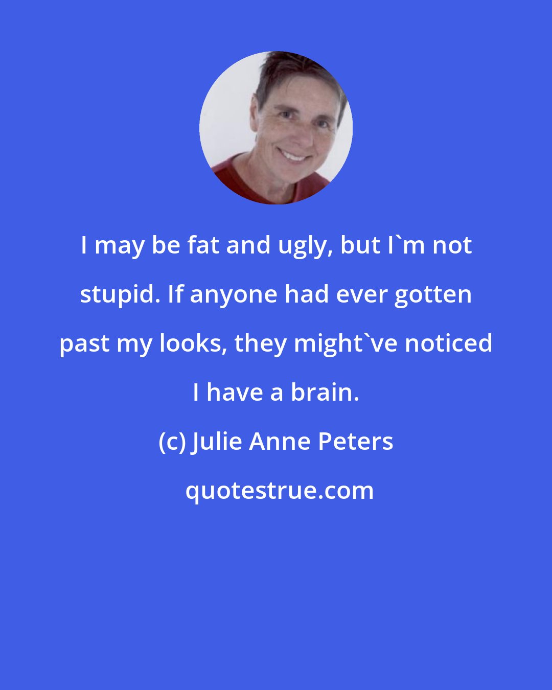 Julie Anne Peters: I may be fat and ugly, but I'm not stupid. If anyone had ever gotten past my looks, they might've noticed I have a brain.