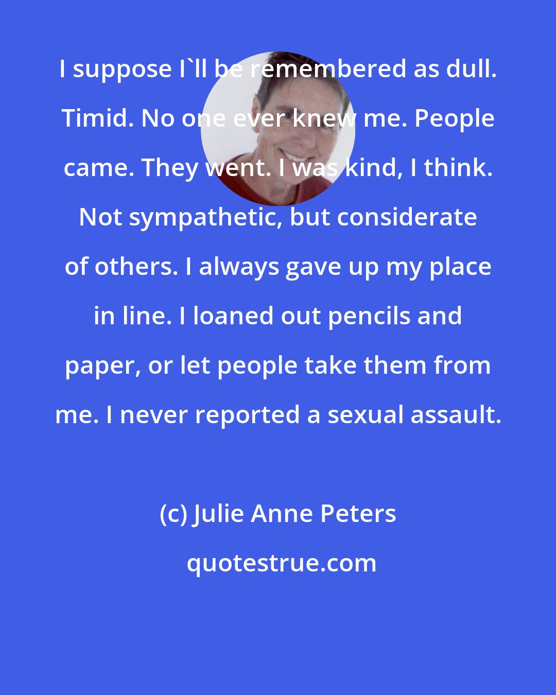 Julie Anne Peters: I suppose I'll be remembered as dull. Timid. No one ever knew me. People came. They went. I was kind, I think. Not sympathetic, but considerate of others. I always gave up my place in line. I loaned out pencils and paper, or let people take them from me. I never reported a sexual assault.