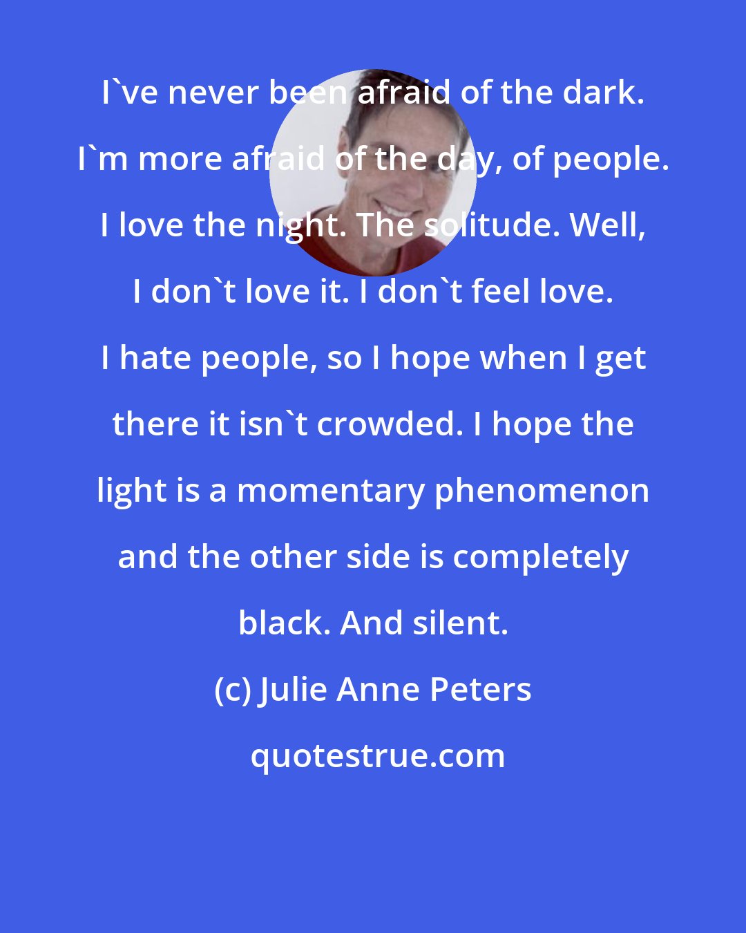 Julie Anne Peters: I've never been afraid of the dark. I'm more afraid of the day, of people. I love the night. The solitude. Well, I don't love it. I don't feel love. I hate people, so I hope when I get there it isn't crowded. I hope the light is a momentary phenomenon and the other side is completely black. And silent.