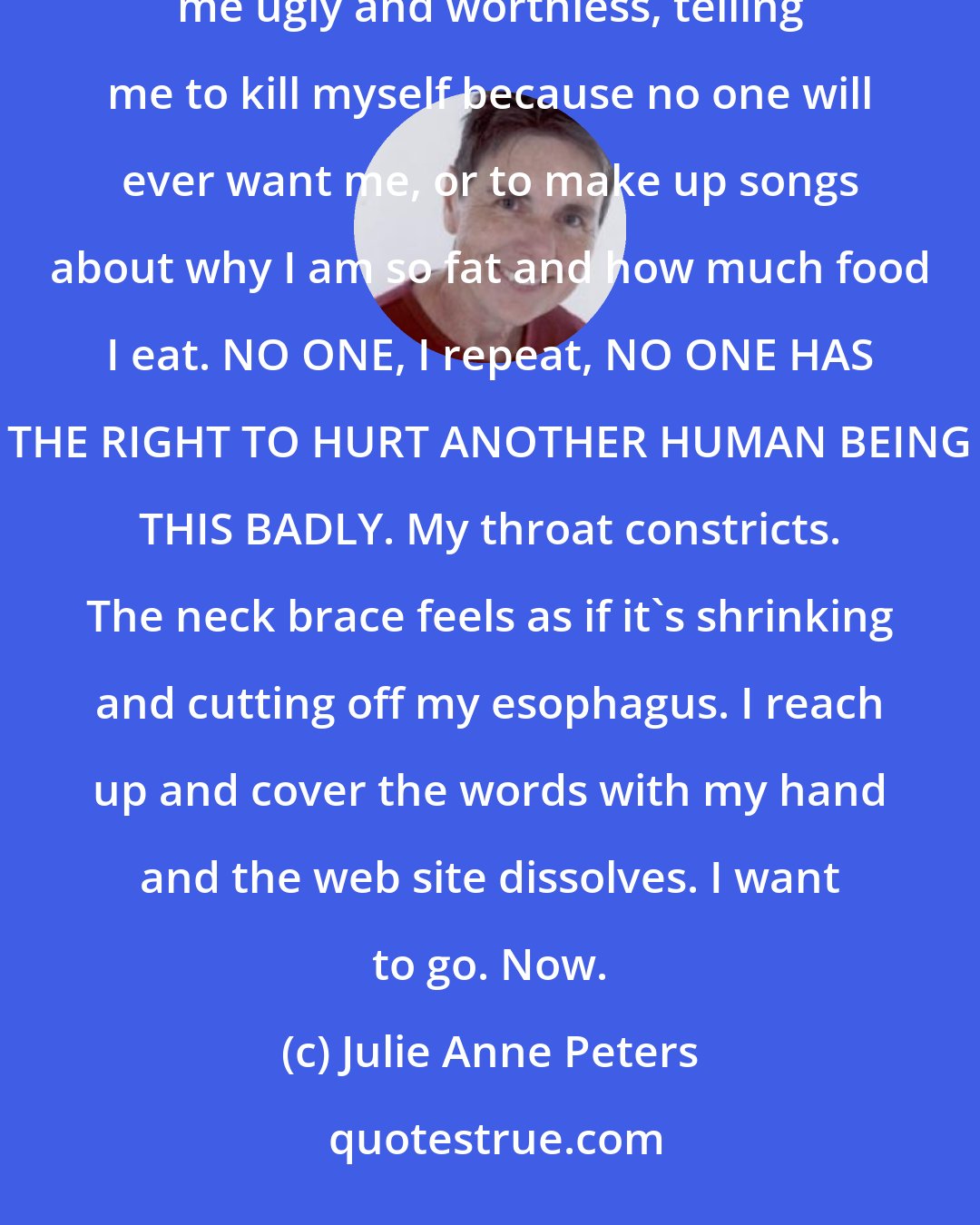 Julie Anne Peters: J_Doe032692 wrote: I am not a thin person. However this does not give people the right to taunt me, calling me ugly and worthless, telling me to kill myself because no one will ever want me, or to make up songs about why I am so fat and how much food I eat. NO ONE, I repeat, NO ONE HAS THE RIGHT TO HURT ANOTHER HUMAN BEING THIS BADLY. My throat constricts. The neck brace feels as if it's shrinking and cutting off my esophagus. I reach up and cover the words with my hand and the web site dissolves. I want to go. Now.