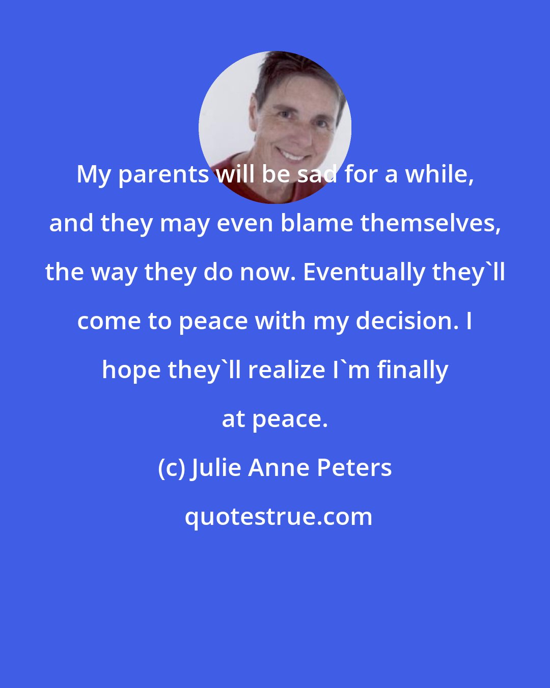 Julie Anne Peters: My parents will be sad for a while, and they may even blame themselves, the way they do now. Eventually they'll come to peace with my decision. I hope they'll realize I'm finally at peace.