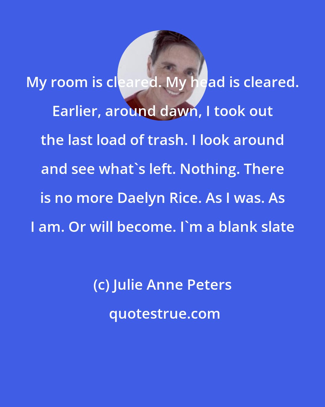 Julie Anne Peters: My room is cleared. My head is cleared. Earlier, around dawn, I took out the last load of trash. I look around and see what's left. Nothing. There is no more Daelyn Rice. As I was. As I am. Or will become. I'm a blank slate